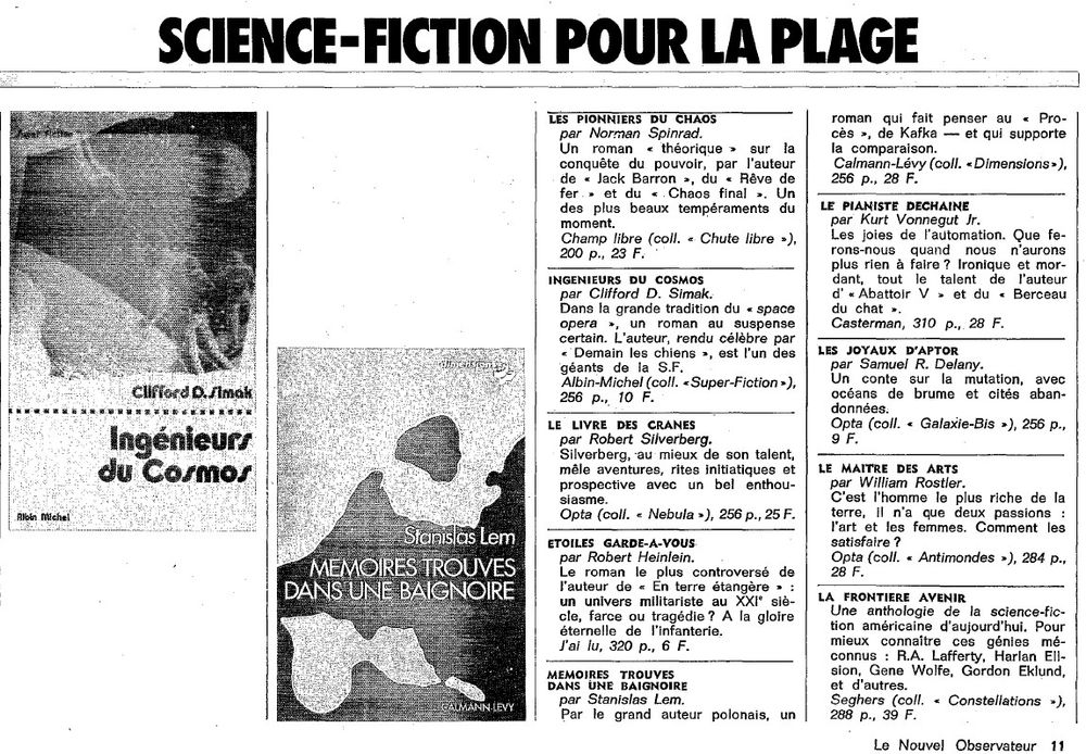 Le Nouvel Observateur n° 558, lundi 21 juillet 1975

SCIENCE-FICTION POUR LA PLAGE

LES PIONNIERS DU CHAOS par Norman Spinrad. Un roman « théorique » sur la conquête du pouvoir, par l‘auteur de « Jack Barron », du « Rêve de fer » et du « Chaos final ». Un des plus beaux tempéraments du moment. Champ libre (coll. « Chute libre »), 200 p., 28 F.

INGENIEURS DU COSMOS par Clifford D. Simak. Dans la grande tradition du « space opera », un roman au suspense certain. L‘auteur, rendu célèbre par « Demain les chiens », est l‘un des géants de la S.F. Albin-Michel (coll. « Super-Fiction »), 256 p.. 10 F.

LE LIVRE DES CRANES par Robert Silverberg. Silverberg, au mieux de son talent, mêle aventures, rites initiatiques et prospective avec un bel enthousiasme. Opta (coll. « Nebula »), 256 p., 25 F.

ETOILES GARDE-A-VOUS par Robert Heinlein. Le roman le plus controversé de l‘auteur de « En terre étangère » : un univers militariste au XXI° siècle, farce ou tragédie ? A la gloire éternelle de l‘infanterie. J‘ai lu, 320 p., 6 F.

MEMOIRES - TROUVES DANS UNE BAIGNOIRE
par Stanislas Lem. Par le grand auteur polonais, un roman qui fait penser au « Procès », de Kafka - et qui supporte la comparaison.
Calmann-Lévy (coll. «Dimensions »), 256 p., 28 F.

LE PIANISTE DECHAINE par Kurt Vonnegut Jr. Les joies de l‘automation. Que ferons-nous quand - nous - n‘aurons plus rien à faire ? Ironique et mordant, tout le talent de l‘auteur d‘«Abattoir V » et du « Berceau du chat ». Casterman, 310 p., 28 F.

LES JOYAUX D‘APTOR par Samuel R. Delany. Un conte sur la mutation, avec océans de brume et cités abandonnées. Opta (coll. < Galaxie-Bis »), 256 p., 9 F.

LE MAITRE DES ARTS par William Rostler. C‘est l‘homme le plus riche de la terre, il n‘a que deux passions : l‘art et les femmes. Comment les satisfaire ? Opta (coll. « Antimondes »), 284 p., 28 F.

LA FRONTIERE AVENIR Une anthologie de la science-fiction américaine d‘aujourd‘hui. Pour mieux connaître ces génies méconnus (...)