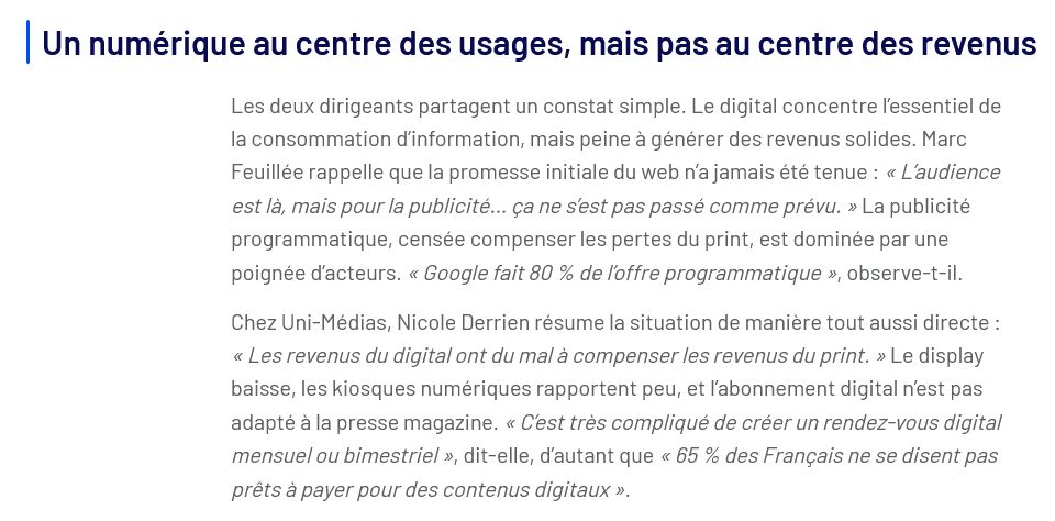 Un numérique au centre des usages, mais pas au centre des revenus

Les deux dirigeants partagent un constat simple. Le digital concentre l’essentiel de la consommation d’information, mais peine à générer des revenus solides. Marc Feuillée rappelle que la promesse initiale du web n’a jamais été tenue : « L’audience est là, mais pour la publicité… ça ne s’est pas passé comme prévu. » La publicité programmatique, censée compenser les pertes du print, est dominée par une poignée d’acteurs. « Google fait 80 % de l’offre programmatique », observe-t-il.

Chez Uni-Médias, Nicole Derrien résume la situation de manière tout aussi directe : « Les revenus du digital ont du mal à compenser les revenus du print. » Le display baisse, les kiosques numériques rapportent peu, et l’abonnement digital n’est pas adapté à la presse magazine. « C’est très compliqué de créer un rendez-vous digital mensuel ou bimestriel », dit-elle, d’autant que « 65 % des Français ne se disent pas prêts à payer pour des contenus digitaux ».