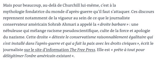 Mais pour beaucoup, au-delà de Churchill lui-même, c’est à la mythologie fondatrice du monde d’après-guerre qu’il faut s’attaquer. Ces discours reprennent notamment de la vigueur au sein de ce que le journaliste conservateur américain Sohrab Ahmari a appelé la « droite barbare » : une nébuleuse qui mélange racisme pseudoscientifique, culte de la force et apologie du nazisme. Cette droite « déteste le conservatisme raisonnablement égalitaire qui s’est installé dans l’après-guerre et qui a fait la paix avec les droits civiques », écrit le journaliste sur le site d’information The Free Press. Elle est « prête à tout pour délégitimer l’ordre américain existant ».