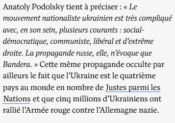 Anatoly Podolsky tient à préciser : « Le mouvement nationaliste ukrainien est très compliqué avec, en son sein, plusieurs courants : social-démocratique, communiste, libéral et d’extrême droite. La propagande russe, elle, n’évoque que Bandera. » Cette même propagande occulte par ailleurs le fait que l’Ukraine est le quatrième pays au monde en nombre de Justes parmi les Nations et que cinq millions d’Ukrainiens ont rallié l’Armée rouge contre l’Allemagne nazie.