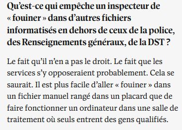Qu’est-ce qui empêche un inspecteur de « fouiner » dans d’autres fichiers informatisés en dehors de ceux de la police, des Renseignements généraux, de la DST ?

Le fait qu’il n’en a pas le droit. Le fait que les services s’y opposeraient probablement. Cela se saurait. Il est plus facile d’aller « fouiner » dans un fichier manuel rangé dans un placard que de faire fonctionner un ordinateur dans une salle de traitement où seuls entrent des gens qualifiés.