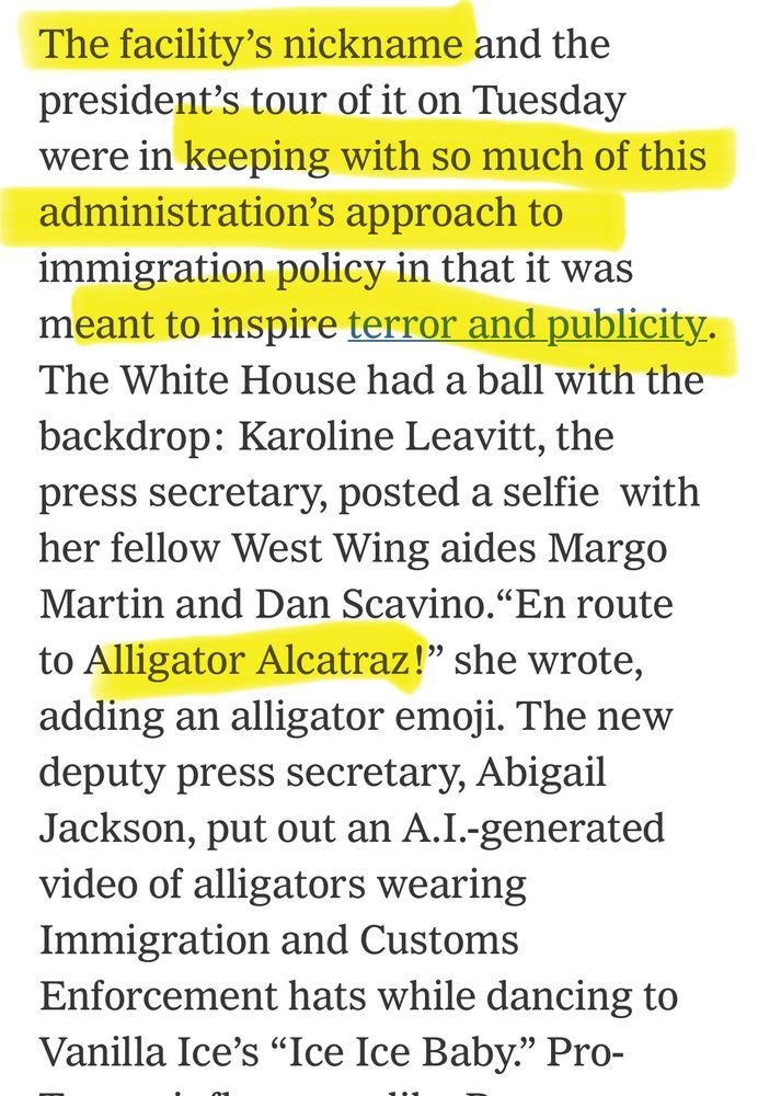 The facility's nickname and the president's tour of it on Tuesday were in keeping with so much of this administration's approach to immigration policy in that it was meant to inspire terror and publicity.
The White House had a ball with the backdrop: Karoline Leavitt, the press secretary, posted a selfie with her fellow West Wing aides Margo Martin and Dan Scavino. "En route to Alligator Alcatraz!" she wrote, adding an alligator emoji. The new deputy press secretary, Abigail Jackson, put out an A.I.-generated video of alligators wearing Immigration and Customs
Enforcement hats while dancing to Vanilla Ice's "Ice Ice Baby." 
