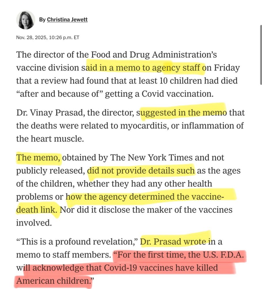 By Christina Jewett
Nov. 28, 2025, 10:26 p.m. ET
The director of the Food and Drug Administration's vaccine division said in a memo to agency staff on Friday that a review had found that at least 10 children had died
"after and because of" getting a Covid vaccination.
Dr. Vinay Prasad, the director, suggested in the memo that the deaths were related to myocarditis, or inflammation of the heart muscle.
The memo, obtained by The New York Times and not publicly released, did not provide details such as the ages of the children, whether they had any other health problems or how the agency determined the vaccine-death link. Nor did it disclose the maker of the vaccines involved.
"This is a profound revelation," Dr. Prasad wrote in a memo to staff members. "For the first time, the U.S. F.D.A. will acknowledge that Covid-19 vaccines have killed American children."