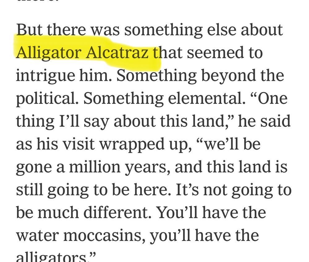 But there was something else about Alligator Alcatraz that seemed to intrigue him. Something beyond the political. Something elemental. "One thing I'll say about this land," he said as his visit wrapped up, "we'll be gone a million years, and this land is still going to be here. It's not going to be much different. You'll have the water moccasins, you'll have the alligators”. 