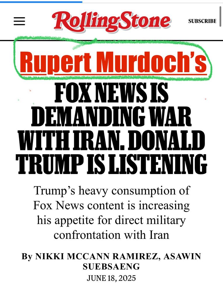 Edited RollingStone
To include  text “Rupert Murdoch's”
FOX NEWS IS
DEMANDING WAR WITH IRAN. DONALD TRUMP IS LISTENING
Trump's heavy consumption of Fox News content is increasing his appetite for direct military confrontation with Iran
By NIKKI MCCANN RAMIREZ, ASAWIN SUEBSENG
JUNE 18, 2025