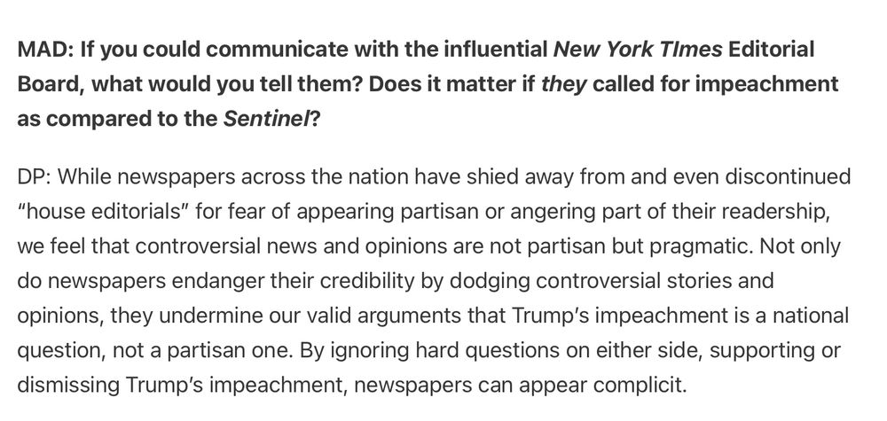 MAD: If you could communicate with the influential New York TImes Editorial Board, what would you tell them? Does it matter if they called for impeachment as compared to the Sentinel?

DP: While newspapers across the nation have shied away from and even discontinued “house editorials” for fear of appearing partisan or angering part of their readership, we feel that controversial news and opinions are not partisan but pragmatic. Not only do newspapers endanger their credibility by dodging controversial stories and opinions, they undermine our valid arguments that Trump’s impeachment is a national question, not a partisan one. By ignoring hard questions on either side, supporting or dismissing Trump’s impeachment, newspapers can appear complicit.