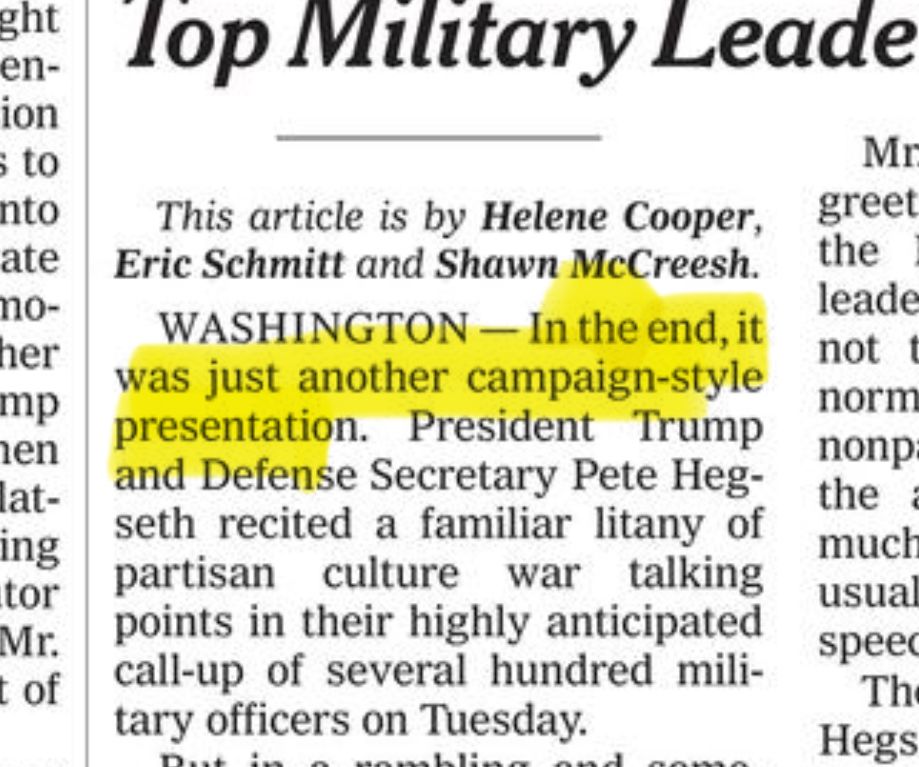 Opening graf NYT. 

This article is by Helene Cooper, Eric Schmitt and Shawn McCreesh.
WASHINGTON - In the end, it was just another campaign-style presentation. President Trump and Defense Secretary Pete Heg-seth recited a familiar litany of partisan culture war talking
talking
points in their highly anticipated call-up of several hundred military officers on Tuesday.