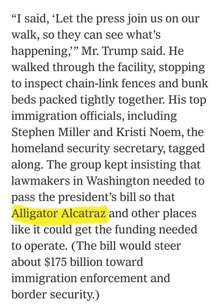 "I said, 'Let the press join us on our walk, so they can see what's happening," Mr. Trump said. He walked through the facility, stopping to inspect chain-link fences and bunk beds packed tightly together. His top immigration officials, including Stephen Miller and Kristi Noem, the homeland security secretary, tagged along. The group kept insisting that lawmakers in Washington needed to pass the president's bill so that Alligator Alcatraz and other places like it could get the funding needed to operate. (The bill would steer about $175 billion toward immigration enforcement and border security.)