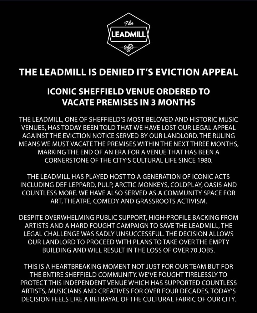Media release from nightclub and arts space The Leadmill follows - quoted in full page 1 of 2

THE LEADMILL IS DENIED IT'S EVICTION APPEAL
ICONIC SHEFFIELD VENUE ORDERED TO VACATE PREMISES IN 3 MONTHS
THE LEADMILL, ONE OF SHEFFIELD'S MOST BELOVED AND HISTORIC MUSIC VENUES, HAS TODAY BEEN TOLD THAT WE HAVE LOST OUR LEGAL APPEAL AGAINST THE EVICTION NOTICE SERVED BY OUR LANDLORD. THE RULING MEANS WE MUST VACATE THE PREMISES WITHIN THE NEXT THREE MONTHS, MARKING THE END OF AN ERA FOR A VENUE THAT HAS BEEN A CORNERSTONE OF THE CITY'S CULTURAL LIFE SINCE 1980.
THE LEADMILL HAS PLAYED HOST TO A GENERATION OF ICONIC ACTS INCLUDING DEF LEPPARD, PULP, ARCTIC MONKEYS, COLDPLAY, OASIS AND COUNTLESS MORE. WE HAVE ALSO SERVED AS A COMMUNITY SPACE FOR ART, THEATRE, COMEDY AND GRASSROOTS ACTIVISM.
DESPITE OVERWHELMING PUBLIC SUPPORT, HIGH-PROFILE BACKING FROM ARTISTS AND A HARD FOUGHT CAMPAIGN TO SAVE THE LEADMILL, THE LEGAL CHALLENGE WAS SADLY UNSUCCESSFUL. THE DECISION ALLOWS OUR LANDLORD TO PROCEED WITH PLANS TO TAKE OVER THE EMPTY BUILDING AND WILL RESULT IN THE LOSS OF OVER 70 JOBS.
THIS IS A HEARTBREAKING MOMENT NOT JUST FOR OUR TEAM BUT FOR THE ENTIRE SHEFFIELD COMMUNITY. WE'VE FOUGHT TIRELESSLY TO PROTECT THIS INDEPENDENT VENUE WHICH HAS SUPPORTED COUNTLESS ARTISTS, MUSICIANS AND CREATIVES FOR OVER FOUR DECADES. TODAY'S DECISION FEELS LIKE A BETRAYAL OF THE CULTURAL FABRIC OF OUR CITY.