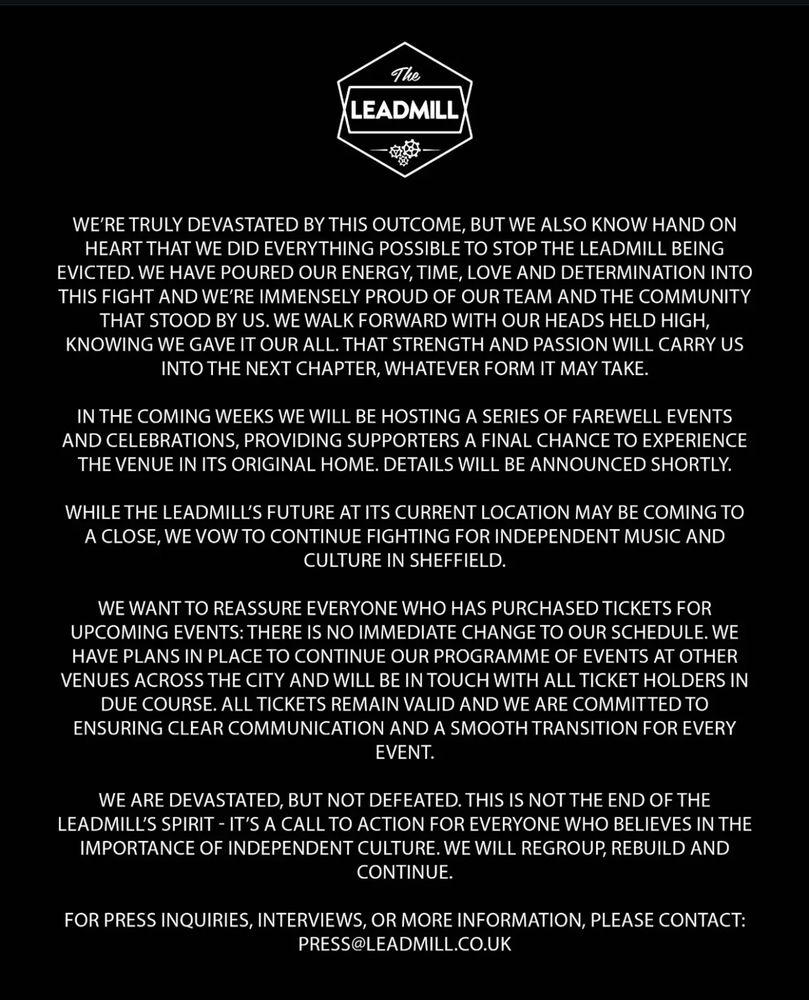 Media release from nightclub and arts space The Leadmill follows - quoted in full page 2 of 2

WE'RE TRULY DEVASTATED BY THIS OUTCOME, BUT WE ALSO KNOW HAND ON HEART THAT WE DID EVERYTHING POSSIBLE TO STOP THE LEADMILL BEING EVICTED. WE HAVE POURED OUR ENERGY, TIME, LOVE AND DETERMINATION INTO THIS FIGHT AND WE'RE IMMENSELY PROUD OF OUR TEAM AND THE COMMUNITY THAT STOOD BY US. WE WALK FORWARD WITH OUR HEADS HELD HIGH, KNOWING WE GAVE IT OUR ALL. THAT STRENGTH AND PASSION WILL CARRY US INTO THE NEXT CHAPTER, WHATEVER FORM IT MAY TAKE.
IN THE COMING WEEKS WE WILL BE HOSTING A SERIES OF FAREWELL EVENTS AND CELEBRATIONS, PROVIDING SUPPORTERS A FINAL CHANCE TO EXPERIENCE THE VENUE IN ITS ORIGINAL HOME. DETAILS WILL BE ANNOUNCED SHORTLY.
WHILE THE LEADMILL'S FUTURE AT ITS CURRENT LOCATION MAY BE COMING TO A CLOSE, WE VOW TO CONTINUE FIGHTING FOR INDEPENDENT MUSIC AND CULTURE IN SHEFFIELD.
WE WANT TO REASSURE EVERYONE WHO HAS PURCHASED TICKETS FOR UPCOMING EVENTS: THERE IS NO IMMEDIATE CHANGE TO OUR SCHEDULE. WE HAVE PLANS IN PLACE TO CONTINUE OUR PROGRAMME OF EVENTS AT OTHER VENUES ACROSS THE CITY AND WILL BE IN TOUCH WITH ALL TICKET HOLDERS IN DUE COURSE. ALL TICKETS REMAIN VALID AND WE ARE COMMITTED TO ENSURING CLEAR COMMUNICATION AND A SMOOTH TRANSITION FOR EVERY EVENT.
WE ARE DEVASTATED, BUT NOT DEFEATED. THIS IS NOT THE END OF THE LEADMILL'S SPIRIT - IT'S A CALL TO ACTION FOR EVERYONE WHO BELIEVES IN THE IMPORTANCE OF INDEPENDENT CULTURE. WE WILL REGROUP, REBUILD AND CONTINUE.
FOR PRESS INQUIRIES, INTERVIEWS, OR MORE INFORMATION, PLEASE CONTACT:
PRESS@LEADMILL.CO.UK