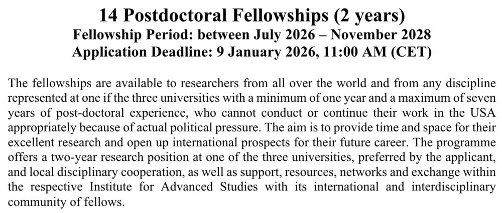 Screenshot of text that reads as follows:

14 Postdoctoral Fellowships (2 years)
Fellowship Period: between July 2026 – November 2028
Application Deadline: 9 January 2026, 11:00 AM (CET)

The fellowships are available to researchers from all over the world and from any discipline represented at one if the three universities with a minimum of one year and a maximum of seven years of post-doctoral experience, who cannot conduct or continue their work in the USA
appropriately because of actual political pressure. The aim is to provide time and space for their excellent research and open up international prospects for their future career. The programme
offers a two-year research position at one of the three universities, preferred by the applicant, and local disciplinary cooperation, as well as support, resources, networks and exchange within the respective Institute for Advanced Studies with its international and interdisciplinary community of fellows.