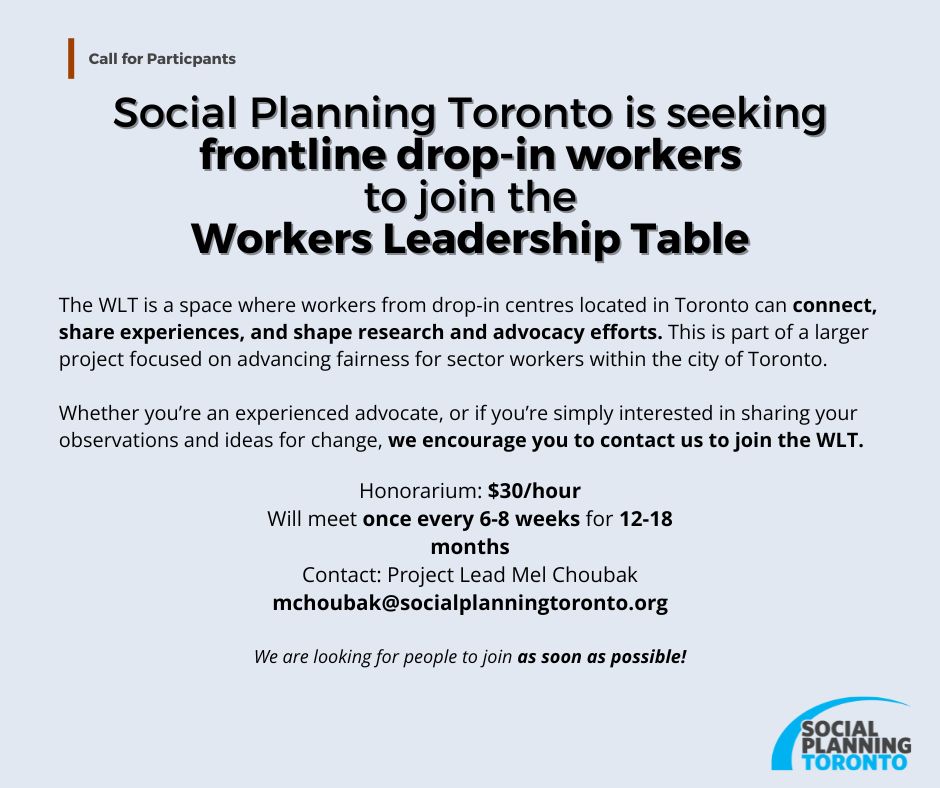 Social Planning Toronto is seeking frontline drop-in workers to join the Workers Leadership Table.
The WLT is a space where workers from drop-in centres located in Toronto can connect, share experiences, and shape research and advocacy efforts. This is part of a larger project focused on advancing fairness for sector workers within the city of Toronto.
Whether you’re an experienced advocate, or if you’re simply interested in sharing your observations and ideas for change, we encourage you to contact us to join the WLT. 
Honorarium: $30/hour.
We will meet once every 6–8 weeks for 12-18 months.
Contact Project Lead Mel Choubak: mchoubak@socialplanningtoronto.org
Please contact us as soon as possible!
Please feel free to also share this with colleagues or peers who work in drop-in centres in Toronto. We’re excited to build a Table that centres workers' voices for advocacy!
