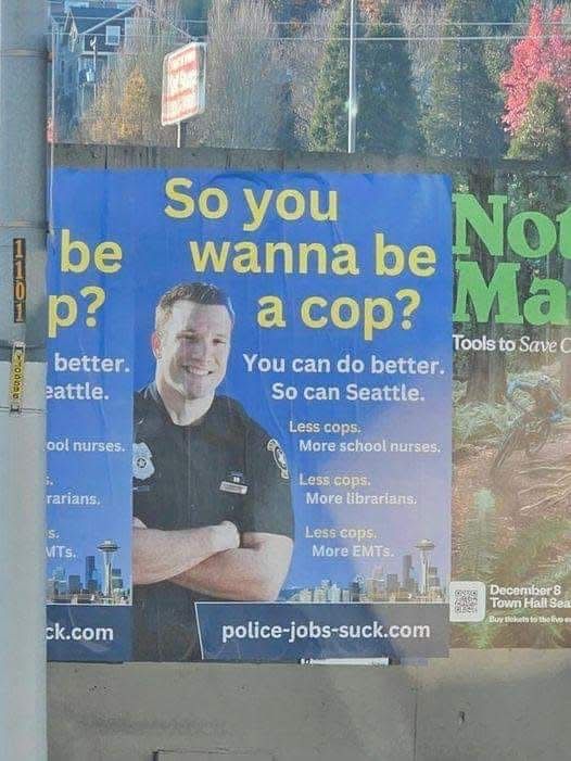 A poster with a police officer on it.

“So you wanna be
a cop?

You can do better.
So can Seattle.

Less cops.
More school nurses.

Less cops.
More librarians.

Less cops.
More EMTs.”

police-jobs-suck.com
