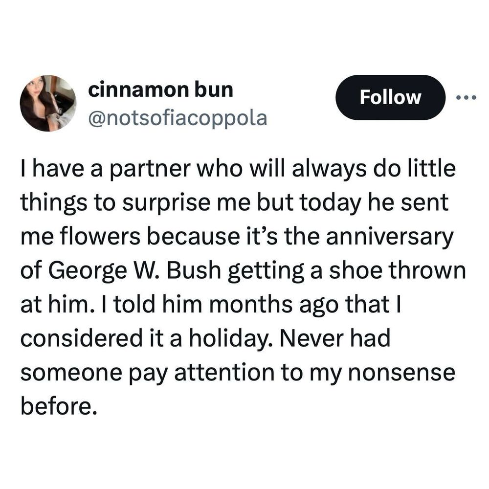 I have a partner who will always do little things to surprise me, but today he sent me flowers because it’s the anniversary of George W. Bush getting a shoe thrown at him. I told him months ago that I consider it a holiday. Never had someone pay attention to my nonsense before.