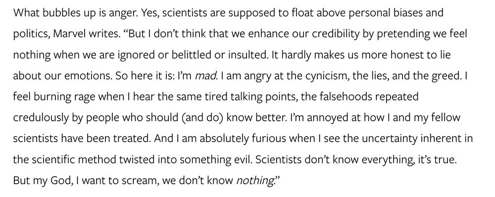 What bubbles up is anger. Yes, scientists are supposed to float above personal biases and politics, Marvel writes. “But I don’t think that we enhance our credibility by pretending we feel nothing when we are ignored or belittled or insulted. It hardly makes us more honest to lie about our emotions. So here it is: I’m mad. I am angry at the cynicism, the lies, and the greed. I feel burning rage when I hear the same tired talking points, the falsehoods repeated credulously by people who should (and do) know better. I’m annoyed at how I and my fellow scientists have been treated. And I am absolutely furious when I see the uncertainty inherent in the scientific method twisted into something evil. Scientists don’t know everything, it’s true. But my God, I want to scream, we don’t know nothing.”