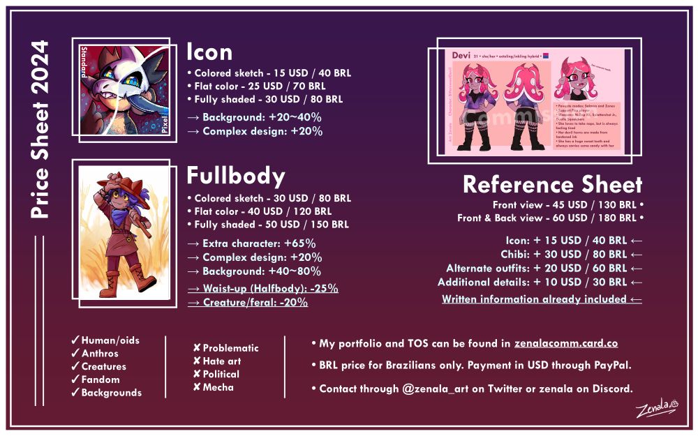 Commission sheet., there's a purple and reddish background with some drawings on top. The first one is an icon, which prices read Colored sketch: 15 USD / 40 BRL, Flat color: 25 USD / 70 BRL, Fully shaded: 30 USD / 80 BRL; Backgrounds: +20-40%; Complex design: + 20%. Under it there's a fullbody of a furry character, the prices read; Colored sketch: 30 USD / 80 BRL, Flat color: 40 USD / 120 BRL, Fully shaded: 50 USD/ 150 BRL; Extra character: +65%, Complex design: +20%, Backgrounds: +40-80%; with two extra = Waist-up (Halfbody) -25% and Creature/Feral: -20%. Under all that, some info can be read, with what the artist will do and won't do. In the "Will do" section you can read Human/Humanoids, Anthros, Creatures, Fandom and Backgrounds. On the "Won't do" it reads "Problematic, Hate art, Political, Mecha". Next to it you can read: "My portfolio an TOS can be found in zenalacomm.card.co ; BRL price for Brazilians only. Payment in USD through PayPal.