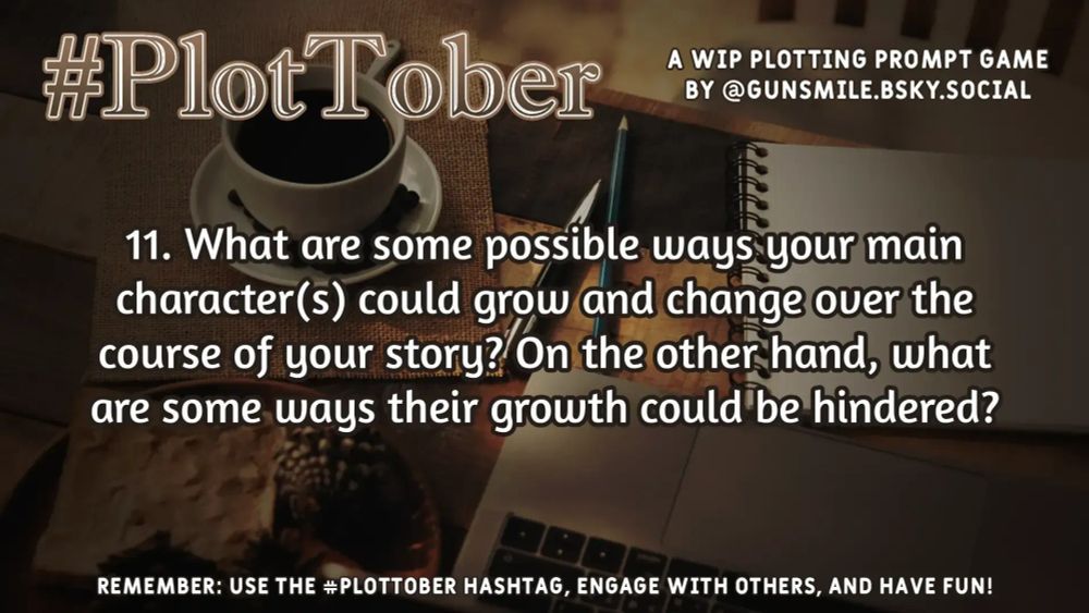 #PlotTober - a WIP plotting game by @gunsmile.bsky.social

11. What are some possible ways your main character(s) could grow and change over the course of the story? On the other hand, what are some ways their growth could be hindered?

Remember: Use the #PlotTober hashtag, engage with others, and have fun!