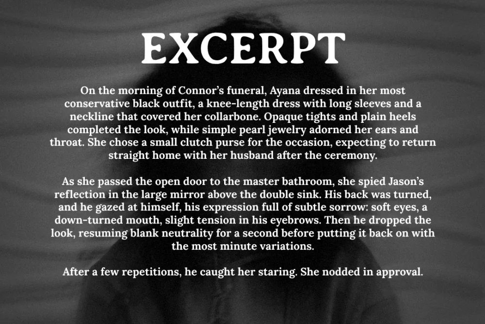 A woman from the elbows up, long black hair, and a blurry face, with overlaying text that says:

EXCERPT
On the morning of Connor’s funeral, Ayana dressed in her most conservative black outfit, a knee-length dress with long sleeves and a neckline that covered her collarbone. Opaque tights and plain heels completed the look, while simple pearl jewelry adorned her ears and throat. She chose a small clutch purse for the occasion, expecting to return straight home with her husband after the ceremony.

As she passed the open door to the master bathroom, she spied Jason’s reflection in the large mirror above the double sink. His back was turned, and he gazed at himself, his expression full of subtle sorrow: soft eyes, a down-turned mouth, slight tension in his eyebrows. Then he dropped the look, resuming blank neutrality for a second before putting it back on with the most minute variations.

After a few repetitions, he caught her staring. She nodded in approval.