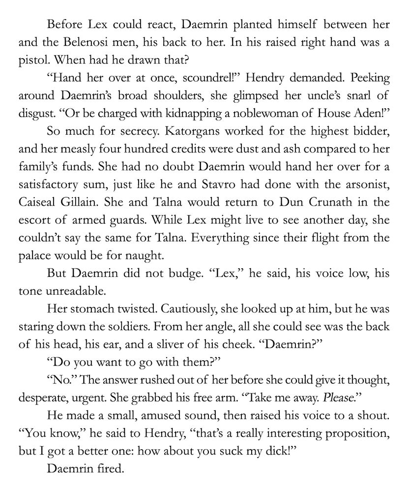 Before Lex could react, Daemrin planted himself between her and the Belenosi men, his back to her. In his raised right hand was a pistol. When had he drawn that?

“Hand her over at once, scoundrel!” Hendry demanded. Peeking around Daemrin’s broad shoulders, she glimpsed her uncle’s snarl of disgust. “Or be charged with kidnapping a noblewoman of House Aden!”

So much for secrecy. Katorgans worked for the highest bidder, and her measly four hundred credits were dust and ash compared to her family’s funds. She had no doubt Daemrin would hand her over for a satisfactory sum, just like he and Stavro had done with the arsonist, Caiseal Gillain. She and Talna would return to Dun Crunath in the escort of armed guards. While Lex might live to see another day, she couldn’t say the same for Talna. Everything since their flight from the palace would be for naught.

But Daemrin did not budge. “Lex,” he said, his voice low, his tone unreadable.

Her stomach twisted. Cautiously, she looked up at him, but he was staring down the soldiers. From her angle, all she could see was the back of his head, his ear, and a sliver of his cheek. “Daemrin?”

“Do you want to go with them?”

“No.” The answer rushed out of her before she could give it thought, desperate, urgent. She grabbed his free arm. “Take me away. Please.”

He made a small, amused sound, then raised his voice to a shout. “You know,” he said to Hendry, “that’s a really interesting proposition, but I got a better one: how about you suck my dick!”

Daemrin fired.