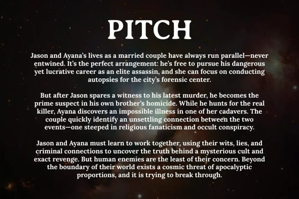 A nebula in space, with overlaying text that says:

PITCH
Jason and Ayana’s lives as a married couple have always run parallel—never entwined. It’s the perfect arrangement: he’s free to pursue his dangerous yet lucrative career as an elite assassin, and she can focus on conducting autopsies for the city’s forensic center.

But after Jason spares a witness to his latest murder, he becomes the prime suspect in his own brother’s homicide. While he hunts for the real killer, Ayana discovers an impossible illness in one of her cadavers. The couple quickly identify an unsettling connection between the two events—one steeped in religious fanaticism and occult conspiracy.

Jason and Ayana must learn to work together, using their wits, lies, and criminal connections to uncover the truth behind a mysterious cult and exact revenge. But human enemies are the least of their concern. Beyond the boundary of their world exists a cosmic threat of apocalyptic proportions, and it is trying to break through.