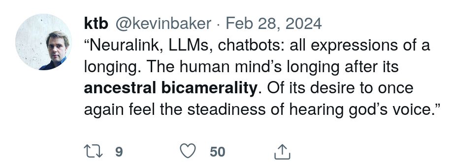 “Neuralink, LLMs, chatbots: all expressions of a longing. The human mind’s longing after its ancestral bicamerality. Of its desire to once again feel the steadiness of hearing god’s voice.”