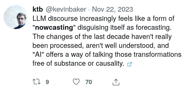 ktb @kevinbaker Nov 22, 2023
LLM discourse increasingly feels like a form of "nowcasting" disguising itself as forecasting. The changes of the last decade haven't really been processed, aren't well understood, and "AI" offers a way of talking those transformations free of substance or causality.