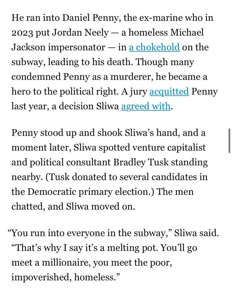 A screenshot from The City article: “He ran into Daniel Penny, the ex-marine who in 2023 put Jordan Neely — a homeless Michael Jackson impersonator — in a chokehold on the subway, leading to his death. Though many condemned Penny as a murderer, he became a hero to the political right. A jury acquitted Penny last year, a decision Sliwa agreed with. 

Penny stood up and shook Sliwa’s hand, and a moment later, Sliwa spotted venture capitalist and political consultant Bradley Tusk standing nearby. (Tusk donated to several candidates in the Democratic primary election.) The men chatted, and Sliwa moved on.

“You run into everyone in the subway,” Sliwa said. “That’s why I say it’s a melting pot. You’ll go meet a millionaire, you meet the poor, impoverished, homeless.” “