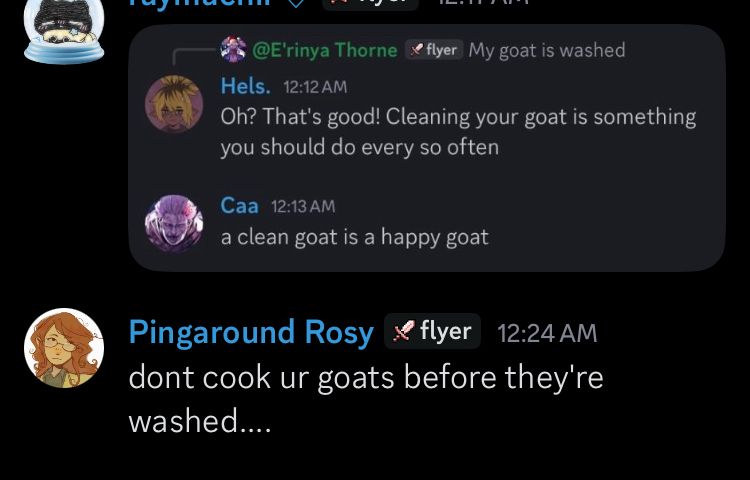 Discord reply chain as follows
1: My goat is washed
2: Oh? That’s good! Cleaning your goat is something you should do every so often
3: a clean goat is a happy goat
4: dont cook ur goats before they’re washed….
