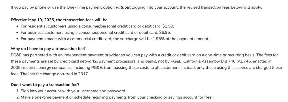 *Note: Bill payment transaction fees are changing. You can avoid fees by signing up for recurring payments or by logging into your PG&E account to use the One-Time payment option with your checking/savings account. If you pay by phone or use the One-Time payment option without logging into your account, the revised transaction fees below will apply. Effective May 19, 2025, the transaction fees will be: For residential customers using a consumer/personal credit card or debit card: $1.50. For business customers using a consumer/personal credit card or debit card: $6.95. For payments made with a commercial credit card, the surcharge will be 1.95% of the payment amount. Why do I have to pay a transaction fee? PG&E has partnered with an independent payment provider so you can pay with a credit or debit card on a one-time or recurring basis. The fees for these payments are set by credit card networks, payment processors, and banks, not by PG&E. California Assembly Bill 746 (AB746, enacted in 2005) restricts energy companies, including PG&E, from passing these costs to all customers. Instead, only those using this service are charged these fees. The last fee change occurred in 2017. 