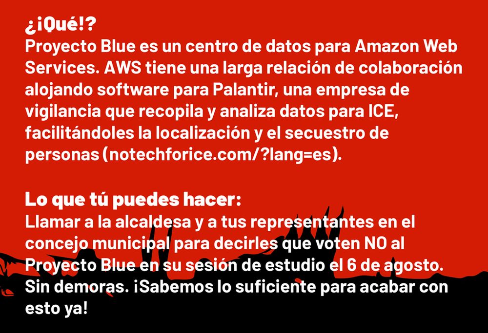 ¿¡Qué!? 
Proyecto Blue es un centro de datos para Amazon Web Services. AWS tiene una larga relación de colaboración alojando software para Palantir, una empresa de
vigilancia que recopila y analiza datos para ICE,
facilitándoles la localización y el secuestro de
personas (notechforice.com/?lang=es).

Lo que tú puedes hacer:
Llamar a la alcaldesa y a tus representantes en el
concejo municipal para decirles que voten NO al Proyecto Blue en su sesión de estudio el 6 de agosto. Sin demoras. ¡Sabemos lo suficiente para acabar con esto ya!