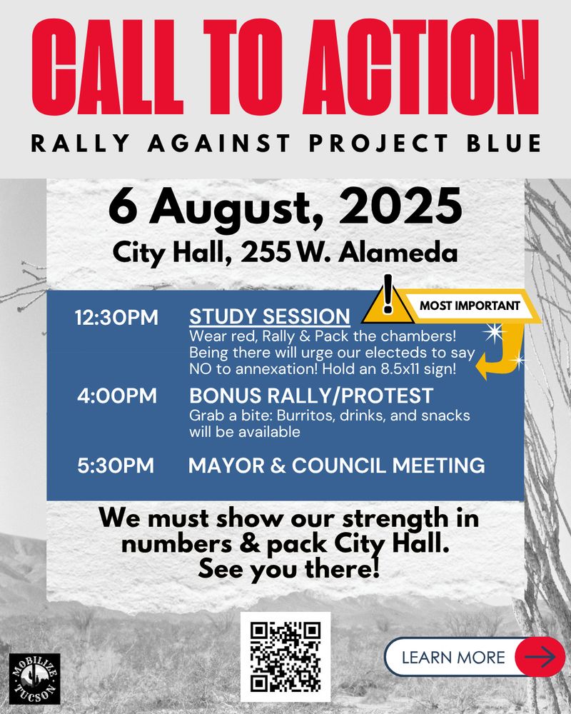 CALL TO ACTION: Rally against project blue
6 August, 2025 City Hall, 255 W. Alameda (Tucson)
12:30pm: study session
4pm: bonus rally/protest
5:30pm: Mayor & Council meeting
We must show our strength in numbers & pack City Hall. See you there!