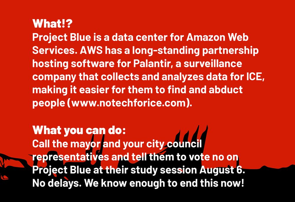 White text on red background: What!?
Project Blue is a data center for Amazon Web
Services. AWS has a long-standing partnership
hosting software for Palantir, a surveillance
company that collects and analyzes data for ICE,
making it easier for them to find and abduct
people (www.notechforice.com).

What you can do:
Call the mayor and your city council
representatives and tell them to vote no on
Project Blue at their study session August 6.
No delays. We know enough to end this now!