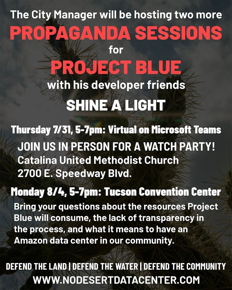 Flyer, light text on dark background: The City Manager will be hosting two more propaganda sessions for Project Blue with his developer friends. SHINE A LIGHT. Thursday, 7/31 5-7pm virtual on Microsoft Teams. Join us in person for a watch party! Catalina United Methodist Church, 2700 E. Speedway Blvd.

Monday 8/4 5-7pm: Tucson Convention Center
Bring your questions about the resources Project Blue will consume, the lack of transparency in the process, and what it means to have an Amazon data center in our community

Defend the land | Defend the water | Defend the community
www.nodesertdatacenter.com