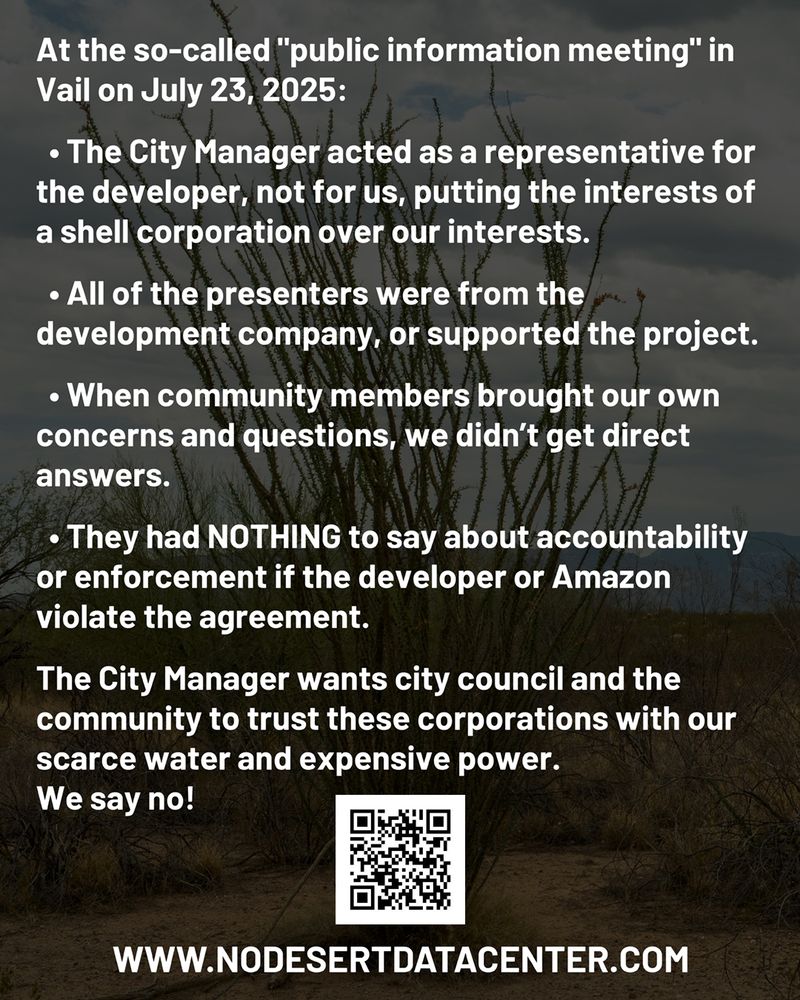 White text on dark background:

At the so-called "public information meeting" in Vail on July 23, 2025:

  • The City Manager acted as a representative for the developer, not for us, putting the interests of a shell corporation over our interests.

  • All of the presenters were from the development company, or supported the project.

  • When community members brought our own concerns and questions, we didn’t get direct answers.

  • They had NOTHING to say about accountability or enforcement if the developer or Amazon violate the agreement. 

The City Manager wants city council and the community to trust these corporations with our scarce water and expensive power.
We say no!
