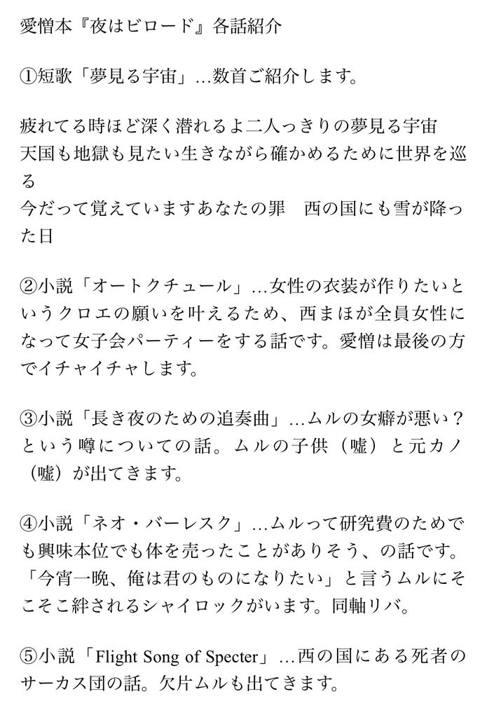 愛憎本『夜はビロード』各話紹介

①短歌「夢見る宇宙」…数首ご紹介します。

疲れてる時ほど深く潜れるよ二人っきりの夢見る宇宙
天国も地獄も見たい生きながら確かめるために世界を巡る
今だって覚えていますあなたの罪　西の国にも雪が降った日

②小説「オートクチュール」…女性の衣装が作りたいというクロエの願いを叶えるため、西まほが全員女性になって女子会パーティーをする話です。愛憎は最後の方でイチャイチャします。

③小説「長き夜のための追奏曲」…ムルの女癖が悪い？という噂についての話。ムルの子供（嘘）と元カノ（嘘）が出てきます。

④小説「ネオ・バーレスク」…ムルって研究費のためでも興味本位でも体を売ったことがありそう、の話です。「今宵一晩、俺は君のものになりたい」と言うムルにそこそこ絆されるシャイロックがいます。同軸リバ。

⑤小説「Flight Song of Specter」…西の国にある死者のサーカス団の話。欠片ムルも出てきます。