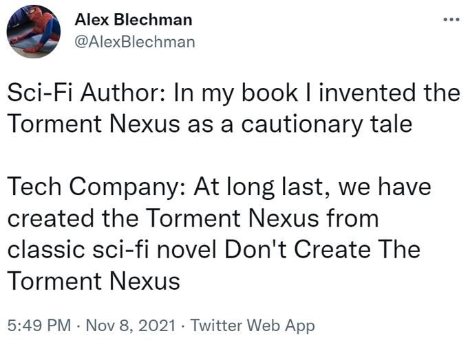 A tweet:

Alex Blechman @AlexBlechman

Sci-Fi Author: In my book I invented the Torment Nexus as a cautionary tale

Tech Company: At long last, we have created the Torment Nexus from classic sci-fi novel Don't Create The Torment Nexus

5:49 PM Nov 8, 2021 Twitter Web App