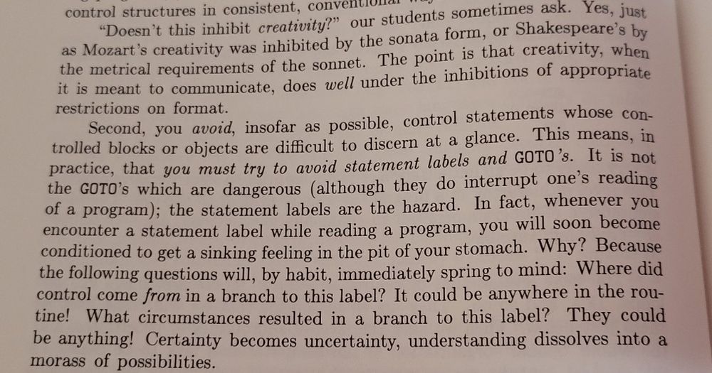 "Doesn't this inhibit creativity?" our students sometimes ask. Yes, just as Mozart's creativity was inhibited by the sonata form, or Shakespeare's by the metrical requirements of the sonnet. The point is that creativity, when it is meant to communicate, does well under the inhibitions of appropriate restrictions on format.

Second, you avoid, insofar as possible, control statements whose controlled blocks or objects are difficult to discern at a glance. This means, in practice, that you must try to avoid statement labels and GOTO's. It is not the GOTO's which are dangerous (although they do interrupt one's reading of a program); the statement labels are the hazard. In fact, whenever you encounter a statement label while reading a program, you will soon become conditioned to get a sinking feeling in the pit of your stomach. Why? Because the following questions will, by habit, immediately spring to mind: Where did control come from in a branch to this label? It could be anywhere in the routine! What circumstances resulted in a branch to this label? They could be anything! Certainty becomes uncertainty, understanding dissolves into a morass of possibilities.