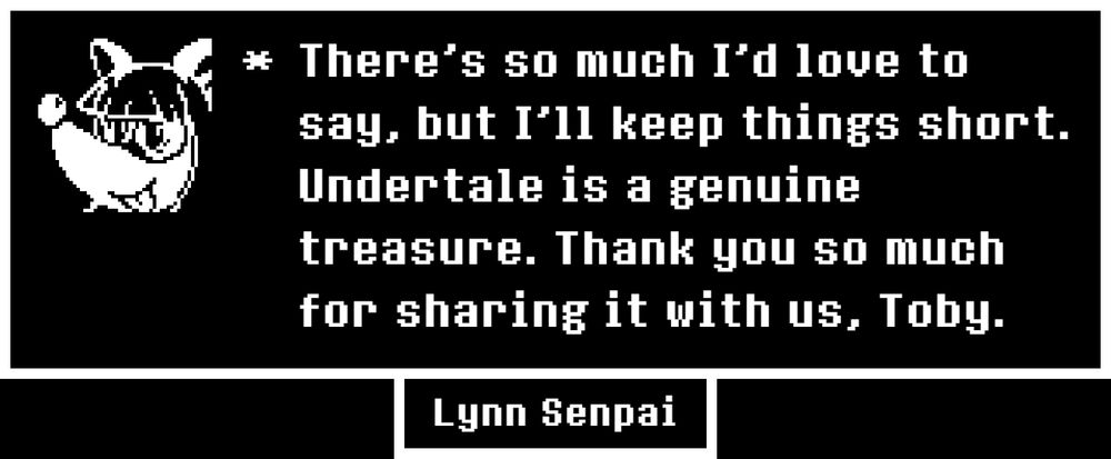 There's so much I'd love to say, but I'll keep things short.  Undertale is a genuine treasure.  Thank you so much for sharing it with us, Toby.
- Lynn Senpai