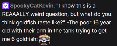 "I know this is a REAAALLY weird question, but what do you think goldfish taste like?" -The poor 16 year old with their arm in the tank trying to get me 6 goldfish slow blinking.