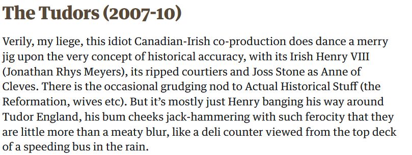 Written review of The Tudors (2007-10) 
Verily, my liege, this idiot Canadian-Irish co-production does dance a merry jig upon the very concept of historical accuracy, with its Irish Henry VIII (Jonathan Rhys Meyers), its ripped courtiers and Joss Stone as Anne of Cleves. There is the occasional grudging nod to Actual Historical Stuff (the Reformation, wives etc). But it's mostly just Henry banging his way around Tudor England, his bum cheeks jack-hammering with such ferocity that they are little more than a meaty blur, like a deli counter viewed from the top deck of a speeding bus in the rain.