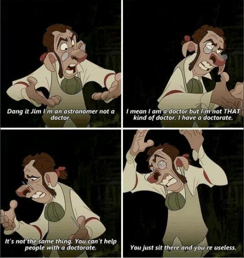 Four panel series of screenshots from TREASURE PLANET, Dr Doppler having a panic attack, captioned: Dangit, Jim, I’m an astronomer, not a doctor. I mean I am a doctor, but I’m not that kind of doctor. I have a doctorate. It’s not the same thing. You can’t help people with a doctorate. You just sit there and you’re USELESS