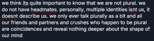 we think its quite important to know that we are not plural. we do not have headmates. personally, multiple identities isnt us, it doesnt describe us. we only ever talk plurally as a bit and all our friends and partners and crushes who happen to be plural are coincidences and reveal nothing deeper about the shape of our mind