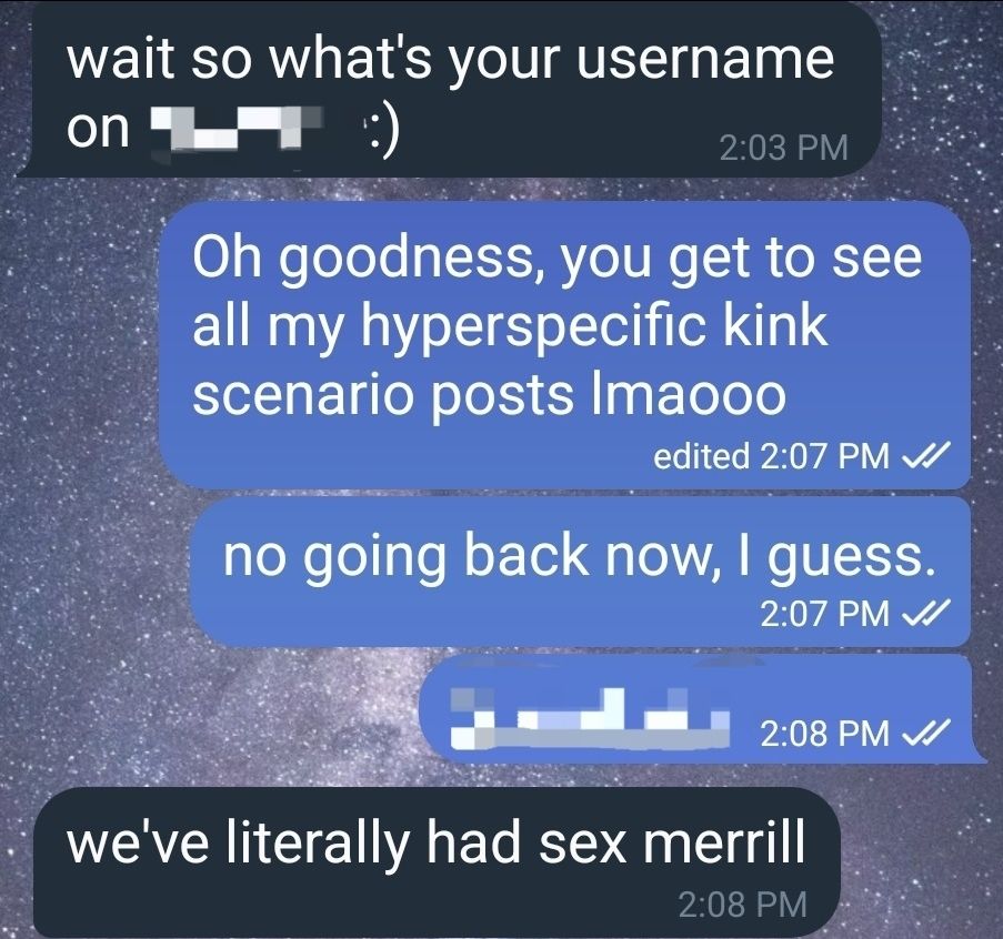 A text exhange:
<wait so what's your username on [censored]? :)
>Oh goodness, you get to see ask my hyperspecific kink scenario posts lmaooo
>no going back now, I guess
>[censored]
<we've literally had sex merrill