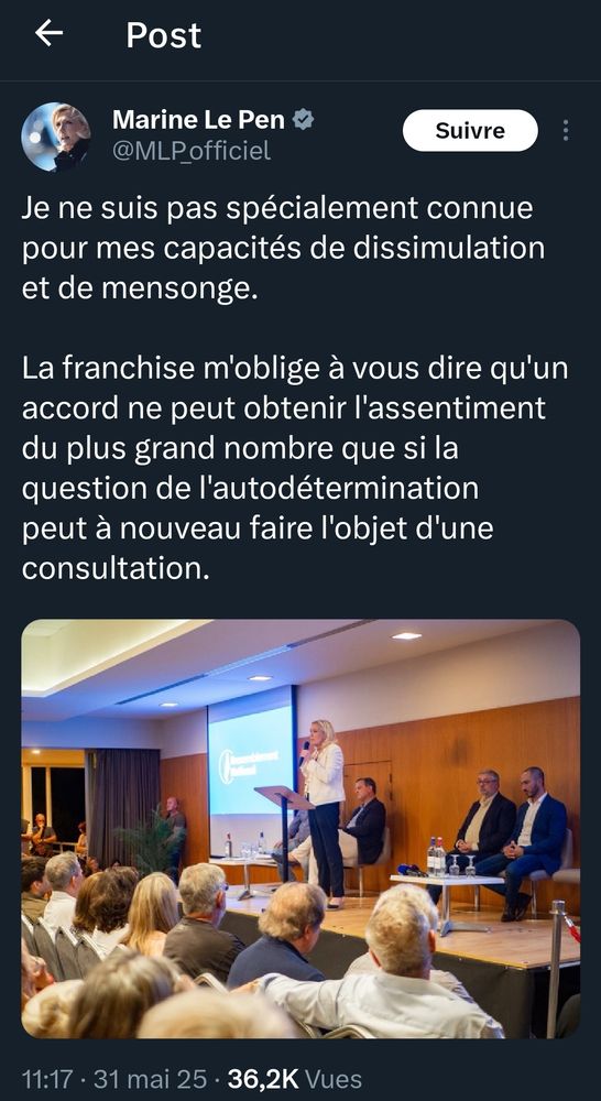 Marine Le Pen @MLPofficiel sur X

Je ne suis pas spécialement connue pour mes capacités de dissimulation et de mensonge.

La franchise m'oblige à vous dire qu'un accord ne peut obtenir l'assentiment du plus grand nombre que si la question de l'autodétermination peut à nouveau faire l'objet d'une consultation.

11:17 31 mai 2025