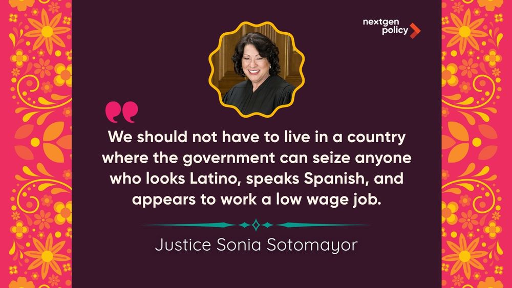 Graphic featuring a photo and quote from Justice Sonia Sotomayor: “We should not have to live in a country where the government can seize anyone who looks Latino, speaks Spanish, and appears to work a low wage job.” NextGen Policy logo.
