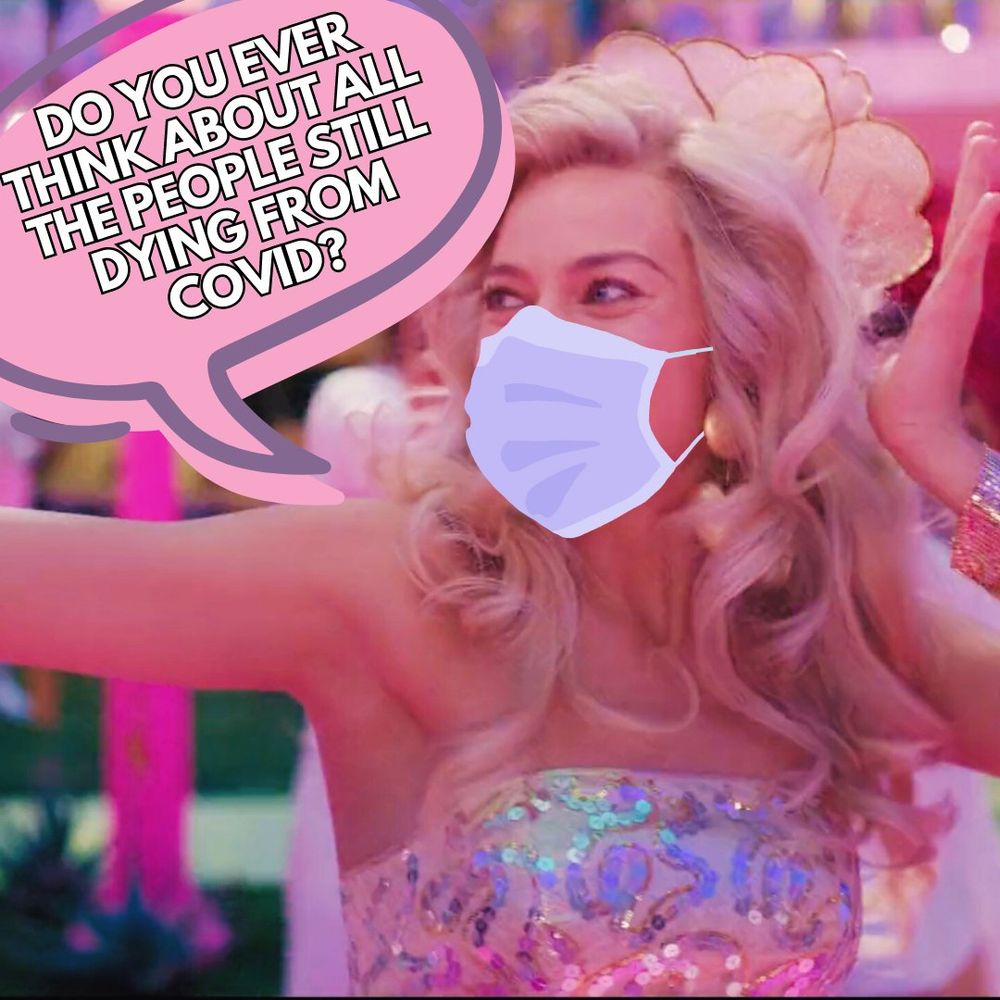 A screenshot from the live action Barbie movie trailer, where Margot Robbie’s Barbie is dancing at her Barbie party. She is wearing a light gold sequined strapless top and light gold flower shaped hair piece in her long blond hair. She is wearing a lavender surgical mask and is looking off to the left, where a pink speech bubble with a purple outline has white text outlined in black. Text: Do you ever think about all the people still dying from covid?