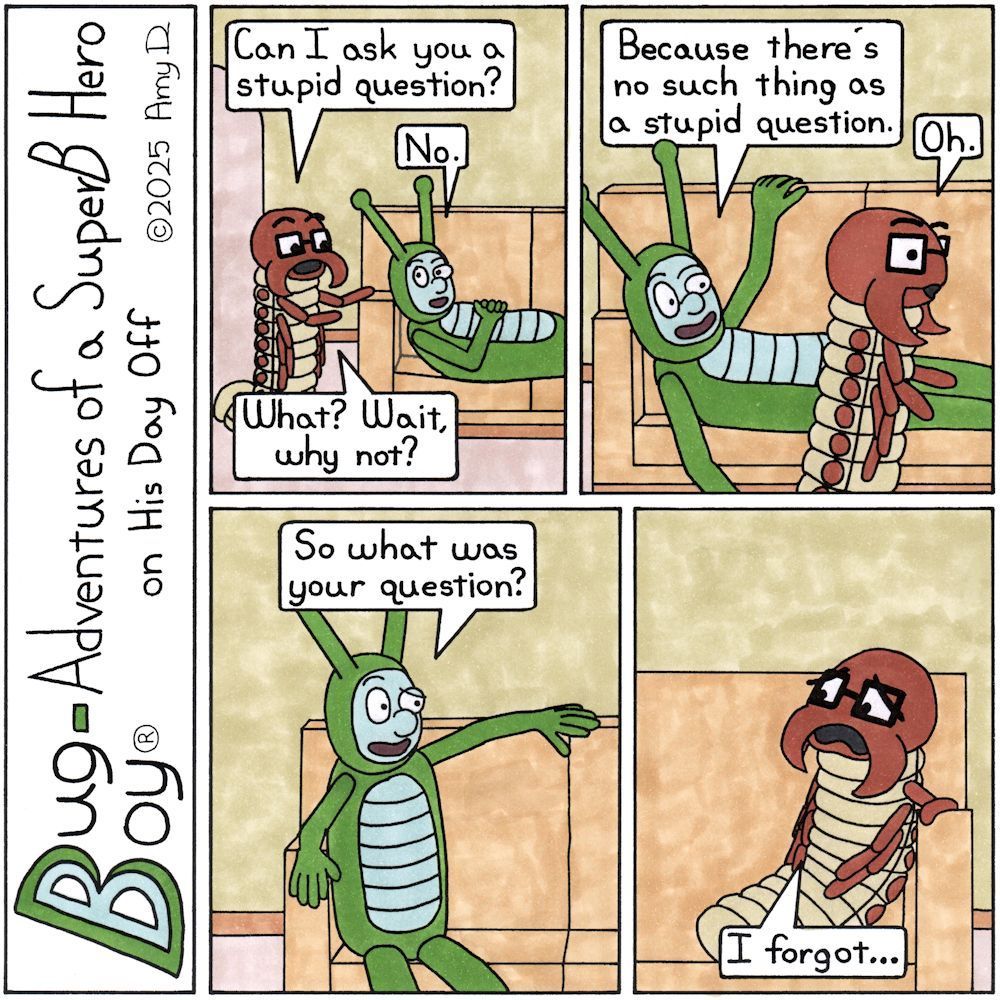Bug Boy®-Adventures of a SuperB Hero on His Day Off

Stupid Question ©2025 Amy D


First Panel- Bug Boy is laying on the sofa in the Bug Bungalow. Seymour is leaning over the armrest to talk to him.

Seymour: Can I ask you a stupid question?

Bug Boy: No.

Seymour: What? Wait, why not?


Second Panel- Seymour is walking towards the other side of the sofa while Bug Boy starts to sit up to make room for him.

Bug Boy: Because there's no such thing as a stupid question.

Seymour: Oh.


Third Panel- Bug Boy is now sitting upright on the sofa with his arm leaning on the back. He’s looking over towards the final panel.

Bug Boy: So what was your question?


Final Panel- Seymour has finally sat down on the sofa. He’s looking back towards the third panel with a very confused look on his face.

Seymour: I forgot…

