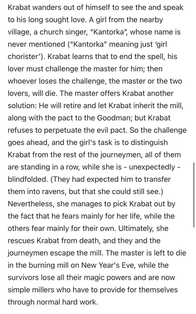Krabat wanders out of himself to see the and speak to his long sought love. A girl from the nearby village, a church singer, "Kantorka", whose name is never mentioned ("Kantorka" meaning just 'girl chorister'). Krabat learns that to end the spell, his lover must challenge the master for him; then whoever loses the challenge, the master or the two lovers, will die. The master offers Krabat another solution: He will retire and let Krabat inherit the mill, along with the pact to the Goodman; but Krabat refuses to perpetuate the evil pact. So the challenge goes ahead, and the girl's task is to distinguish Krabat from the rest of the journeymen, all of them are standing in a row, while she is - unexpectedly - blindfolded. (They had expected him to transfer them into ravens, but that she could still see.)
Nevertheless, she manages to pick Krabat out by the fact that he fears mainly for her life, while the others fear mainly for their own. Ultimately, she rescues Krabat from death, and they and the journeymen escape the mill. The master is left to die in the burning mill on New Year's Eve, while the survivors lose all their magic powers and are now simple millers who have to provide for themselves through normal hard work.