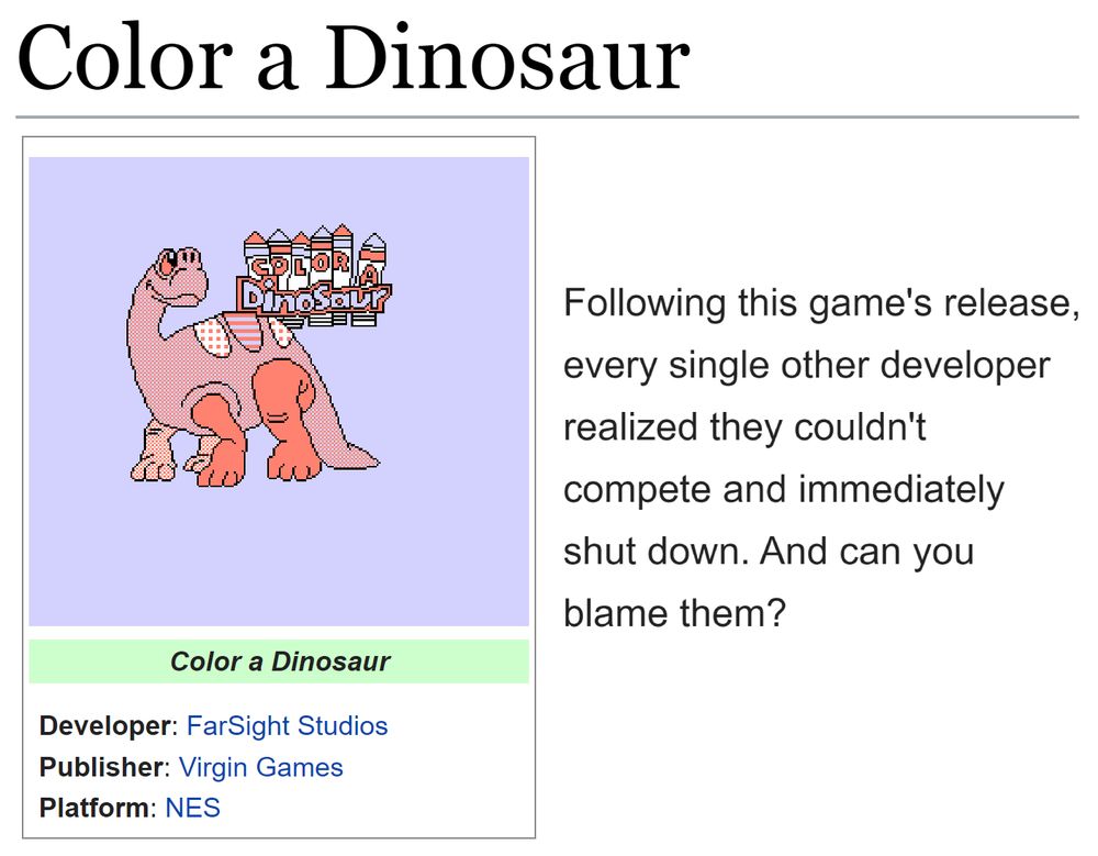 (Showing the tcrf.net page for Color a Dinosaur.)
(Developer: FarSight Studios; Publisher: Virgin Games; Platforms: NES)

"Following this game's release, every single other developer realized they couldn't compete and immediately shut down. And can you blame them?"
