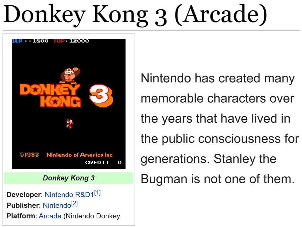 (Showing the tcrf.net page for Donkey Kong 3 (Arcade).)
(Developer: Nintendo R&D1[1]; Publisher: Nintendo[2]; Platform: Arcade (Nintendo Donkey Kong hardware)

"Nintendo has created many memorable characters over the years that have lived in the public consciousness for generations. Stanley the Bugman is not one of them."